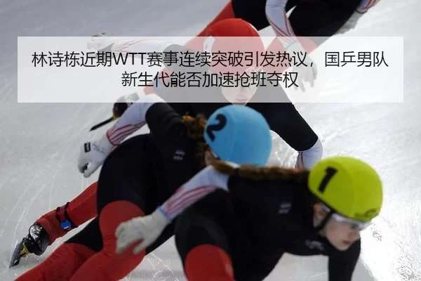 林诗栋近期WTT赛事连续突破引发热议，国乒男队新生代能否加速抢班夺权