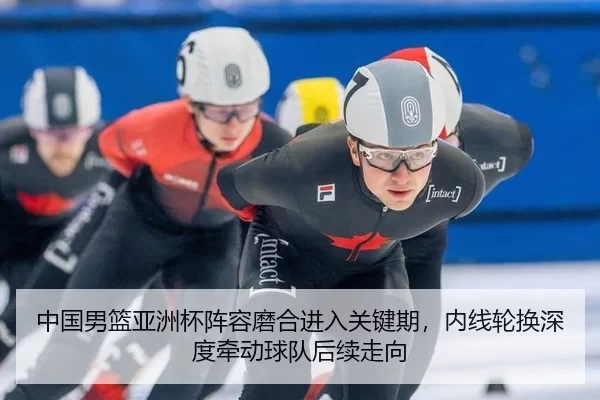 中国男篮亚洲杯阵容磨合进入关键期，内线轮换深度牵动球队后续走向